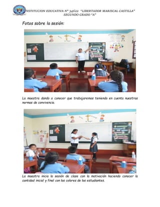 INSTITUCION EDUCATIVA N° 34622 “LIBERTADOR MARISCAL CASTILLA”
SEGUNDO GRADO “A”
Fotos sobre la sesión:
La maestra dando a conocer que trabajaremos teniendo en cuenta nuestras
normas de convivencia.
La maestra inicia la sesión de clase con la motivación haciendo conocer la
cantidad inicial y final con los colores de los estudiantes.
 