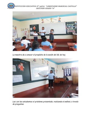 INSTITUCION EDUCATIVA N° 34622 “LIBERTADOR MARISCAL CASTILLA”
SEGUNDO GRADO “A”
La maestra da a conocer el propósito de la sesión del día de hoy.
Lee con los estudiantes el problema presentado, realizando el análisis, a través
de preguntas.
 