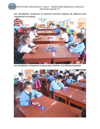 INSTITUCION EDUCATIVA N° 34622 “LIBERTADOR MARISCAL CASTILLA”
SEGUNDO GRADO “A”
Los estudiantes recolectan su material concreto (tapitas de plástico) para
representar su trabajo.
Los estudiantes trabajaran en pares para resolver el problema propuesto
 