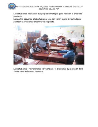 INSTITUCION EDUCATIVA N° 34622 “LIBERTADOR MARISCAL CASTILLA”
SEGUNDO GRADO “A”
Los estudiantes realizando sus propias estrategias para resolver el problema
planteado.
La maestra apoyando a los estudiantes que aún tienen alguna dificultad para
plantear el problema y encontrar la respuesta.
Los estudiantes representando lo vivenciado y planteando su operación de la
forma como hallaron su respuesta.
 