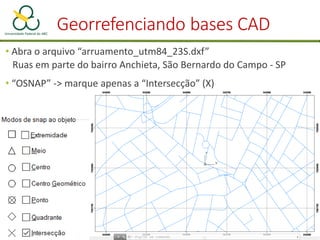Georrefenciando bases CAD
• Abra o arquivo “arruamento_utm84_23S.dxf”
Ruas em parte do bairro Anchieta, São Bernardo do Campo - SP
• “OSNAP” -> marque apenas a “Intersecção” (X)
 