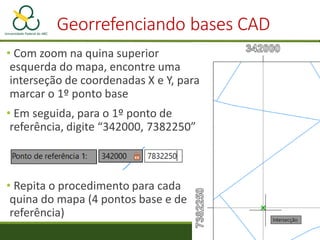 Georrefenciando bases CAD
• Com zoom na quina superior
esquerda do mapa, encontre uma
interseção de coordenadas X e Y, para
marcar o 1º ponto base
• Em seguida, para o 1º ponto de
referência, digite “342000, 7382250”
• Repita o procedimento para cada
quina do mapa (4 pontos base e de
referência)
 