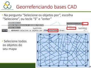 • Na pergunta “Selecione os objetos por”, escolha
“Selecione”, ou tecle “S” e “enter”
• Selecione todos
os objetos do
seu mapa
Georrefenciando bases CAD
 