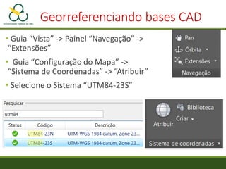 Georreferenciando bases CAD
• Guia “Vista” -> Painel “Navegação” ->
“Extensões”
• Guia “Configuração do Mapa” ->
“Sistema de Coordenadas” -> “Atribuir”
• Selecione o Sistema “UTM84-23S”
 