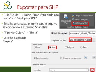 • Guia “Saída” -> Painel “Transferir dados do
mapa” -> “DWG para SDF”
• Escolha uma pasta e nome para o arquivo,
selecionando a extensão Shapefile
• “Tipo de Objeto” = “Linha”
• Escolha a camada
“Layers”
Exportar para SHP
 
