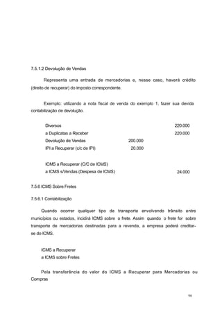98
7.5.1.2 Devolução de Vendas
Representa uma entrada de mercadorias e, nesse caso, haverá crédito
(direito de recuperar) do imposto correspondente.
Exemplo: utilizando a nota fiscal de venda do exemplo 1, fazer sua devida
contabilização de devolução.
7.5.6 ICMS Sobre Fretes
7.5.6.1 Contabilização
Quando ocorrer qualquer tipo de transporte envolvendo trânsito entre
municípios ou estados, incidirá ICMS sobre o frete. Assim quando o frete for sobre
transporte de mercadorias destinadas para a revenda, a empresa poderá creditar-
se do ICMS.
ICMS a Recuperar
a ICMS sobre Fretes
Pela transferência do valor do ICMS a Recuperar para Mercadorias ou
Compras
Diversos 220.000
a Duplicatas a Receber 220.000
Devolução de Vendas 200.000
IPI a Recuperar (c/c de IPI) 20.000
ICMS a Recuperar (C/C de ICMS)
a ICMS s/Vendas (Despesa de ICMS) 24.000
 