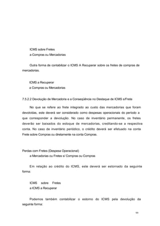 99
ICMS sobre Fretes
a Compras ou Mercadorias
Outra forma de contabilizar o ICMS A Recuperar sobre os fretes de compras de
mercadorias.
ICMS a Recuperar
a Compras ou Mercadorias
7.5.2.2 Devolução de Mercadoria e a Conseqüência no Destaque de ICMS s/Frete
No que se refere ao frete integrado ao custo das mercadorias que foram
devolvidas, este deverá ser considerado como despesas operacionais do período a
que corresponder a devolução. No caso de inventário permanente, os fretes
deverão ser baixados do estoque de mercadorias, creditando-se a respectiva
conta. No caso de inventário periódico, o crédito deverá ser efetuado na conta
Frete sobre Compras ou diretamente na conta Compras.
Perdas com Fretes (Despesa Operacional)
a Mercadorias ou Fretes s/ Compras ou Compras
Em relação ao crédito do ICMS, este deverá ser estornado da seguinte
forma:
ICMS sobre Fretes
a ICMS a Recuperar
Podemos também contabilizar o estorno do ICMS pela devolução da
seguinte forma:
 
