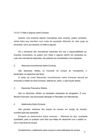 90
7.4.3.5.1 Fretes e Seguros sobre Compras
Quando uma empresa adquire mercadorias para revenda, podem acontecer
certos fatos que resultam num custo de aquisição diferente do valor pago ao
fornecedor, como, por exemplo, os fretes e seguros.
Se o transporte das mercadorias adquiridas fica sob a responsabilidade da
empresa compradora, os gastos com fretes e seguros devem ser acrescidos ao
custo das mercadorias adquiridas, não podendo ser considerados como despesas.
2. Descontos Incondicionais Sobre Compras
São descontos obtidos no momento da compra de mercadorias, e
destacados na respectiva nota fiscal.
O saldo da conta Descontos Incondicionais sobre Compras deverá ser
encerrado a crédito da conta Compras, obtendo-se, assim, o valor líquido destas.
3. Descontos Financeiros Obtidos
São os descontos obtidos na liquidação antecipada de obrigações. É uma
Receita Financeira, não provocando alteração no Resultado com Mercadorias.
4. Abatimentos Sobre Compras
São parcelas redutoras dos preços de compra em função de eventos
ocorridos após tais operações.
Ensejam os abatimentos sobre compras: - diferença de tipo, qualidade,
quantidade, peso ou qualquer outro fator que esteja em desacordo com o pedido ou
com a nota fiscal de compra.
Contabilmente, o abatimento sobre compra é conta retificadora de compra.
 