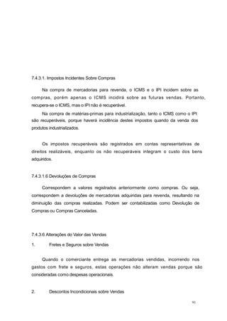 91
7.4.3.1. Impostos Incidentes Sobre Compras
Na compra de mercadorias para revenda, o ICMS e o IPI incidem sobre as
compras, porém apenas o ICMS incidirá sobre as futuras vendas. Portanto,
recupera-se o ICMS, mas o IPI não é recuperável.
Na compra de matérias-primas para industrialização, tanto o ICMS como o IPI
são recuperáveis, porque haverá incidência destes impostos quando da venda dos
produtos industrializados.
Os impostos recuperáveis são registrados em contas representativas de
direitos realizáveis, enquanto os não recuperáveis integram o custo dos bens
adquiridos.
7.4.3.1.6 Devoluções de Compras
Correspondem a valores registrados anteriormente como compras. Ou seja,
correspondem a devoluções de mercadorias adquiridas para revenda, resultando na
diminuição das compras realizadas. Podem ser contabilizadas como Devolução de
Compras ou Compras Canceladas.
7.4.3.6 Alterações do Valor das Vendas
1. Fretes e Seguros sobre Vendas
Quando o comerciante entrega as mercadorias vendidas, incorrendo nos
gastos com frete e seguros, estas operações não alteram vendas porque são
consideradas como despesas operacionais.
2. Descontos Incondicionais sobre Vendas
 