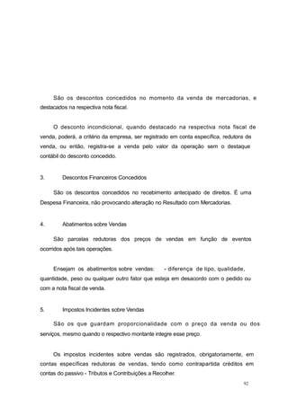 92
São os descontos concedidos no momento da venda de mercadorias, e
destacados na respectiva nota fiscal.
O desconto incondicional, quando destacado na respectiva nota fiscal de
venda, poderá, a critério da empresa, ser registrado em conta específica, redutora de
venda, ou então, registra-se a venda pelo valor da operação sem o destaque
contábil do desconto concedido.
3. Descontos Financeiros Concedidos
São os descontos concedidos no recebimento antecipado de direitos. É uma
Despesa Financeira, não provocando alteração no Resultado com Mercadorias.
4. Abatimentos sobre Vendas
São parcelas redutoras dos preços de vendas em função de eventos
ocorridos após tais operações.
Ensejam os abatimentos sobre vendas: - diferença de tipo, qualidade,
quantidade, peso ou qualquer outro fator que esteja em desacordo com o pedido ou
com a nota fiscal de venda.
5. Impostos Incidentes sobre Vendas
São os que guardam proporcionalidade com o preço da venda ou dos
serviços, mesmo quando o respectivo montante integre esse preço.
Os impostos incidentes sobre vendas são registrados, obrigatoriamente, em
contas específicas redutoras de vendas, tendo como contrapartida créditos em
contas do passivo - Tributos e Contribuições a Recolher.
 