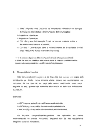a. ICMS - Imposto sobre Circulação de Mercadorias e Prestação de Serviços
de Transporte Interestadual e Intermunicipal e de Comunicações;
b. Imposto de Importação;
c. Imposto de Exportação;
d. PIS - Programa de Integração Social, na parcela incidente sobre a
Receita Bruta de Vendas e Serviços;
e. COFINS - Contribuição para o Financiamento da Seguridade Social,
antigo FINSOCIAL (Fundo de Investimento Social).
De acordocomo dispostono art. 226, § 2o, do Regulamentodo Impostode Renda, aprovadopeloDecreto
no 3000/99, que estatui n o integrarem a receita bruta das vendas os impostos n o cumulativos cobrados,
destacadamente,docompradoroucontratante.Este ocasodoIPI(ImpostosobreProdutosIndustrializados).
94
2. Recuperação de Impostos
São compensáveis/recuperáveis os Impostos que apesar de pagos pelo
contribuinte de direito, numa primeira etapa, podem ser compensados ou
deduzidos do que tiver de ser pago pelo mesmo contribuinte, numa etapa
seguinte, ou seja, quando haja incidência desse tributo na saída das mercadorias
ou produtos.
Exemplos:
a. O IPI pago na aquisição de matéria-prima pela indústria;
b. O ICMS pago na aquisição de matéria-prima pela indústria;
c. O ICMS pago na aquisição de mercadorias pelo comerciante.
Os impostos compensáveis/recuperáveis são registrados em contas
representativas de direitos realizáveis, enquanto que os não recuperáveis
integram o custo das mercadorias.
 