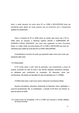 96
tanto, o saldo devedor da conta ativa IPI ou ICMS a RECUPERAR deve ser
transferido para débito da conta passiva que se encerrará com o lançamento
posterior do recolhimento.
Caso o montante do IPI ou ICMS sobre as vendas seja menor que o IPI ou
ICMS sobre as compras, a diferença significa SALDO a COMPENSAR NO
PERÍODO FISCAL SEGUINTE, que deve ficar registrado no Ativo Circulante.
Assim, é o saldo credor da conta passiva IPI ou ICMS a RECOLHER que deve ser
transferido para crédito da conta ativa IPI ou ICMS a RECUPERAR.
A transferência é sempre da conta que apresenta saldo menor para conta que
apresenta saldo maior.
7.5.3 Observações
O IPI incide sobre o valor total da operação, que compreende o preço do
produto, acrescido do valor do frete e das demais despesas acessórias cobradas
ou debitadas pelo contribuinte ao comprador. Os descontos, ainda que
incondicionais, não podem ser deduzidos do valor da operação (Lei no
3.798/89).
O ICMS incide sobre o valor bruto menos o Desconto Incondicional Obtido.
Quando mercadorias adquiridas diretamente do fabricante, forem destinadas a
consumo propriamente dito ou imobilização, a parcela do IPI deve ser incluída na
base de cálculo do ICMS.
7.5.4 Outra Forma de Contabilizar o IPI e o ICMS nas Compras e Vendas (Método
de Conta Corrente)
 