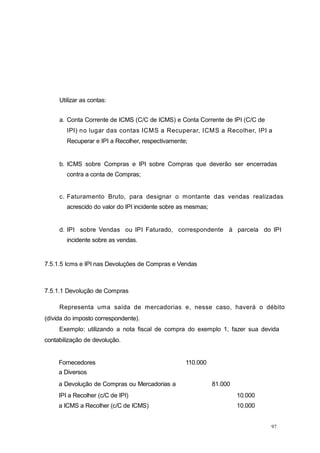 97
Utilizar as contas:
a. Conta Corrente de ICMS (C/C de ICMS) e Conta Corrente de IPI (C/C de
IPI) no lugar das contas ICMS a Recuperar, ICMS a Recolher, IPI a
Recuperar e IPI a Recolher, respectivamente;
b. ICMS sobre Compras e IPI sobre Compras que deverão ser encerradas
contra a conta de Compras;
c. Faturamento Bruto, para designar o montante das vendas realizadas
acrescido do valor do IPI incidente sobre as mesmas;
d. IPI sobre Vendas ou IPI Faturado, correspondente à parcela do IPI
incidente sobre as vendas.
7.5.1.5 Icms e IPI nas Devoluções de Compras e Vendas
7.5.1.1 Devolução de Compras
Representa uma saída de mercadorias e, nesse caso, haverá o débito
(dívida do imposto correspondente).
Exemplo: utilizando a nota fiscal de compra do exemplo 1, fazer sua devida
contabilização de devolução.
Fornecedores
a Diversos
110.000
a Devolução de Compras ou Mercadorias a 81.000
IPI a Recolher (c/C de IPI) 10.000
a ICMS a Recolher (c/C de ICMS) 10.000
 