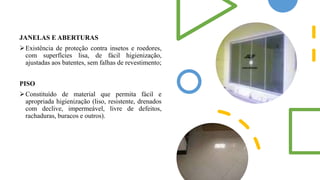 JANELAS E ABERTURAS
Existência de proteção contra insetos e roedores,
com superfícies lisa, de fácil higienização,
ajustadas aos batentes, sem falhas de revestimento;
PISO
Constituído de material que permita fácil e
apropriada higienização (liso, resistente, drenados
com declive, impermeável, livre de defeitos,
rachaduras, buracos e outros).
 