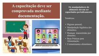 Os manipuladores de
alimentos devem ser
capacitados periodicamente.
Temáticas:
• Higiene pessoal;
• Manipulação higiênica dos
alimentos;
• Doenças transmitidas por
alimento;
• Boas Práticas para
Alimentação;
• Contaminantes alimentares.
A capacitação deve ser
comprovada mediante
documentação.
 