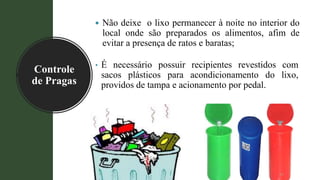 Controle
de Pragas
• É necessário possuir recipientes revestidos com
sacos plásticos para acondicionamento do lixo,
providos de tampa e acionamento por pedal.
29
 Não deixe o lixo permanecer à noite no interior do
local onde são preparados os alimentos, afim de
evitar a presença de ratos e baratas;
 