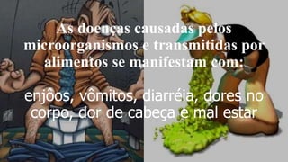 As doenças causadas pelos
microorganismos e transmitidas por
alimentos se manifestam com:
enjôos, vômitos, diarréia, dores no
corpo, dor de cabeça e mal estar
 