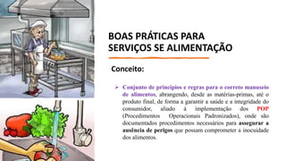 Conceito:
 Conjunto de princípios e regras para o correto manuseio
de alimentos, abrangendo, desde as matérias-primas, até o
produto final, de forma a garantir a saúde e a integridade do
consumidor, aliado à implementação dos POP
(Procedimentos Operacionais Padronizados), onde são
documentados procedimentos necessários para assegurar a
ausência de perigos que possam comprometer a inocuidade
dos alimentos.
BOAS PRÁTICAS PARA
SERVIÇOS SE ALIMENTAÇÃO
 