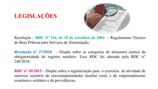 LEGISLAÇÕES
Resolução – RDC Nº 216, de 15 de setembro de 2004 – Regulamento Técnico
de Boas Práticas para Serviços de Alimentação;
Resolução nº 27/2010 – Dispõe sobre as categorias de alimentos isentos da
obrigatoriedade de registro sanitário. Essa RDC foi alterada pela RDC n°
240/2018;
RDC nº 49/2013 – Dispõe sobre a regularização para o exercício de atividade de
interesse sanitário do microempreendedor familiar rural, e do empreendimento
econômico solidário e dá providências.
 
