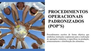 PROCEDIMENTOS
OPERACIONAIS
PADRONIZADOS
(POP’S)
Procedimentos escritos de forma objetiva que
estabelece instruções seqüenciais para a realização
de operações rotineiras e específicas na produção,
armazenamento e distribuição dos alimentos.
 