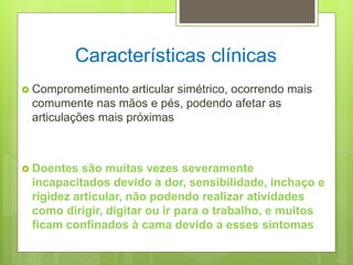 Características clínicas
 Comprometimento articular simétrico, ocorrendo mais
comumente nas mãos e pés, podendo afetar as
articulações mais próximas
 Doentes são muitas vezes severamente
incapacitados devido a dor, sensibilidade, inchaço e
rigidez articular, não podendo realizar atividades
como dirigir, digitar ou ir para o trabalho, e muitos
ficam confinados à cama devido a esses sintomas
 