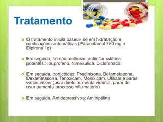Tratamento
 O tratamento inicila baseia- se em hidratação e
medicações sintomáticas (Paracetamol 750 mg e
Dipirona 1g)
 Em seguida, se não melhorar, antiinflamatórios
potentes : Ibuprofeno, Nimesulida, Diclofenaco.
 Em seguida, corticóides: Predinisona, Betametasona,
Dexametasona, Tenoxicam, Meloxicam. Utilizar e parar
várias vezes (usar direto aumenta viremia, parar de
usar aumenta processo inflamatório)
 Em seguida, Antidepressivos: Amitriptilina
 