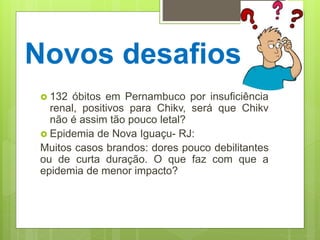 Novos desafios
 132 óbitos em Pernambuco por insuficiência
renal, positivos para Chikv, será que Chikv
não é assim tão pouco letal?
 Epidemia de Nova Iguaçu- RJ:
Muitos casos brandos: dores pouco debilitantes
ou de curta duração. O que faz com que a
epidemia de menor impacto?
 