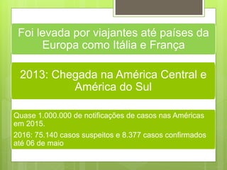 2013: Chegada na América Central e
América do Sul
Quase 1.000.000 de notificações de casos nas Américas
em 2015.
2016: 75.140 casos suspeitos e 8.377 casos confirmados
até 06 de maio
Foi levada por viajantes até países da
Europa como Itália e França
 