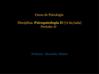 Curso de Psicologia  Disciplina:  Psicopatologia II  (72 hs/aula) Período: 6 o   Professor  Alexandre  Simões 