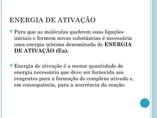 ENERGIA DE ATIVAÇÃO
 Para que as moléculas quebrem suas ligações
iniciais e formem novas substâncias é necessária
uma energia mínima denominada de ENERGIA
DE ATIVAÇÃO (Ea).
 Energia de ativação é a menor quantidade de
energia necessária que deve ser fornecida aos
reagentes para a formação do complexo ativado e,
em consequência, para a ocorrência da reação.
 