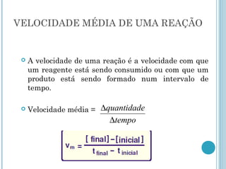 VELOCIDADE MÉDIA DE UMA REAÇÃO
 A velocidade de uma reação é a velocidade com que
um reagente está sendo consumido ou com que um
produto está sendo formado num intervalo de
tempo.
 Velocidade média =
tempo
quantidade
∆
∆
 