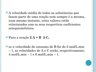  A velocidade média de todas as substâncias que
fazem parte de uma reação nem sempre é a mesma,
num mesmo instante, estes valores estão
relacionados com os seus respectivos coeficientes
estequiométricos.
 Para a reação 2 A + B 3 C,
 se a velocidade de consumo de B for de 2 mol/L.min
– 1, as velocidades de A e C serão, respectivamente,
4 mol/L.min – 1 e 6 mol/L.min – 1.
 
