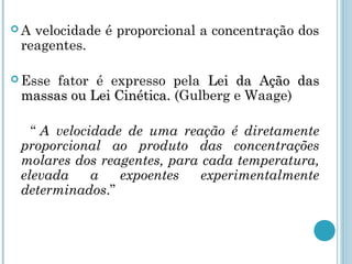  A velocidade é proporcional a concentração dos
reagentes.
 Esse fator é expresso pela Lei da Ação dasLei da Ação das
massas ou Lei Cinética.massas ou Lei Cinética. (Gulberg e Waage)
“ A velocidade de uma reação é diretamente
proporcional ao produto das concentrações
molares dos reagentes, para cada temperatura,
elevada a expoentes experimentalmente
determinados.”
 