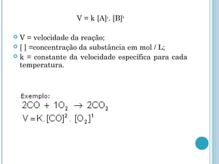 V = k [A]a
. [B]b
 V = velocidade da reação;
 [ ] =concentração da substância em mol / L;
 k = constante da velocidade específica para cada
temperatura.
 