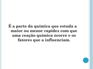 É a parte da química que estuda a
maior ou menor rapidez com que
uma reação química ocorre e os
fatores que a influenciam.
 