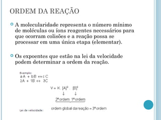  A molecularidade representa o número mínimo
de moléculas ou íons reagentes necessários para
que ocorram colisões e a reação possa se
processar em uma única etapa (elementar).
 Os expoentes que estão na lei da velocidade
podem determinar a ordem da reação.
ORDEM DA REAÇÃO
 