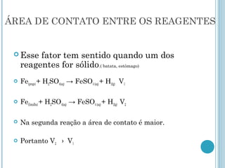 ÁREA DE CONTATO ENTRE OS REAGENTES
 Esse fator tem sentido quando um dos
reagentes for sólido.( batata, estômago)
 Fe(prego) + H2SO4(aq) → FeSO4 (aq) + H2(g) V1
 Fe(limalha) + H2SO4(aq) → FeSO4 (aq) + H2(g) V2
 Na segunda reação a área de contato é maior.
 Portanto V2 › V1
 