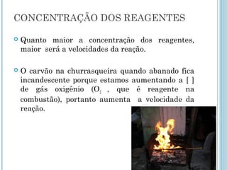  Quanto maior a concentração dos reagentes,
maior será a velocidades da reação.
 O carvão na churrasqueira quando abanado fica
incandescente porque estamos aumentando a [ ]
de gás oxigênio (O2 , que é reagente na
combustão), portanto aumenta a velocidade da
reação.
CONCENTRAÇÃO DOS REAGENTES
 