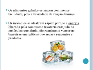  Os alimentos gelados estragam com menor
facilidade, pois a velocidade da reação diminui.
 Os incêndios se alastram rápido porque a energia
liberada pela combustão (exotérmica)ajuda as
moléculas que ainda não reagiram a vencer as
barreiras energéticas que separa reagentes e
produtos.
 