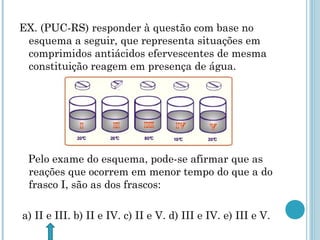 EX. (PUC-RS) responder à questão com base no
esquema a seguir, que representa situações em
comprimidos antiácidos efervescentes de mesma
constituição reagem em presença de água.
Pelo exame do esquema, pode-se afirmar que as
reações que ocorrem em menor tempo do que a do
frasco I, são as dos frascos:
a) II e III. b) II e IV. c) II e V. d) III e IV. e) III e V.
 