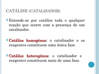 CATÁLISE (CATALISADOR)
 Entende-se por catálise toda e qualquer
reação que ocorre com a presença de um
catalisador.
 Catálise homogêneaCatálise homogênea: o catalisador e os
reagentes constituem uma única fase.
 Catálise heterogêneaCatálise heterogênea: o catalisador e
reagentes constituem mais de uma fase.
 