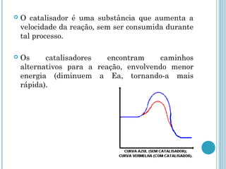 O catalisador é uma substância que aumenta a
velocidade da reação, sem ser consumida durante
tal processo.
 Os catalisadores encontram caminhos
alternativos para a reação, envolvendo menor
energia (diminuem a Ea, tornando-a mais
rápida).
 