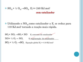  SO2(g) + ½ O2(g) →SO3(g) Ea=+ 240 KJ.mol-1
sem catalisadorsem catalisador
 Utilizando o NO2(g) como catalisador a Ea se reduz para
110 KJ.mol-1,
tornado a reação mais rápida.
SO2 + NO2 →SO3 + NO E1 consumo do catalisador
NO+ ½ O2 → NO2 E2 regeneração do catalisador
SO2 + ½ O2 →SO3 Equação global Ea= +110 KJ.mol-1
 