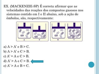 EX. (MACKENZIE-SP) É correta afirmar que as
velocidades das reações dos compostos gasosos nos
sistemas contido em I e II abaixo, sob a ação de
êmbolos, são, respectivamente:
a) A > A’ e B > C.
b) A > A’ e C > B.
c) A’ = A e C > B.
d) A’ > A e C > B.
e) A’ > A e B = C.
 