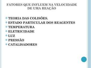 FATORES QUE INFLUEM NA VELOCIDADE
DE UMA REAÇÃO
 TEORIA DAS COLISÕES.
 ESTADO PARTICULAR DOS REAGENTES
 TEMPERATURA
 ELETRICIDADE
 LUZ
 PRESSÃO
 CATALISADORES
 