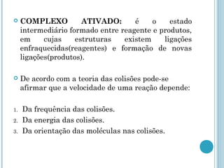  COMPLEXO ATIVADO: é o estado
intermediário formado entre reagente e produtos,
em cujas estruturas existem ligações
enfraquecidas(reagentes) e formação de novas
ligações(produtos).
 De acordo com a teoria das colisões pode-se
afirmar que a velocidade de uma reação depende:
1. Da frequência das colisões.
2. Da energia das colisões.
3. Da orientação das moléculas nas colisões.
 