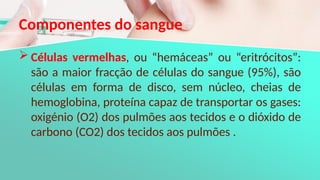 Componentes do sangue
 Células vermelhas, ou “hemáceas” ou “eritrócitos”:
são a maior fracção de células do sangue (95%), são
células em forma de disco, sem núcleo, cheias de
hemoglobina, proteína capaz de transportar os gases:
oxigénio (O2) dos pulmões aos tecidos e o dióxido de
carbono (CO2) dos tecidos aos pulmões .
 