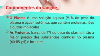 Componentes do sangue
O Plasma é uma solução aquosa (91% do peso do
plasma é água) isotónica, que contêm proteínas, iões
e outras moléculas
 As Proteínas (cerca de 7% do peso do plasma), são a
maior porção das substâncias contidas no plasma
(60-85 g/l) e incluem:
 