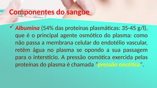 Componentes do sangue
Albumina (54% das proteínas plasmáticas: 35-45 g/l),
que é o principal agente osmótico do plasma: como
não passa a membrana celular do endotélio vascular,
retêm água no plasma se opondo a sua passagem
para o interstício. A pressão osmótica exercida pelas
proteínas do plasma é chamada “pressão oncótica”.
 