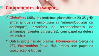 Componentes do sangue
Globulinas (38% das proteínas plasmáticas: 20-35 g/l):
entre as que se encontram as “imunoglobulinas ou
anticorpos”, proteínas de reconhecimento de
antigénios (agentes agressores), com papel na defesa
imunitária.
Outras proteínas do plasma: Fibrinogénios (cerca de
7%), Protrombina (< de 1%), ambos com papel na
coagulação, e Outras
 